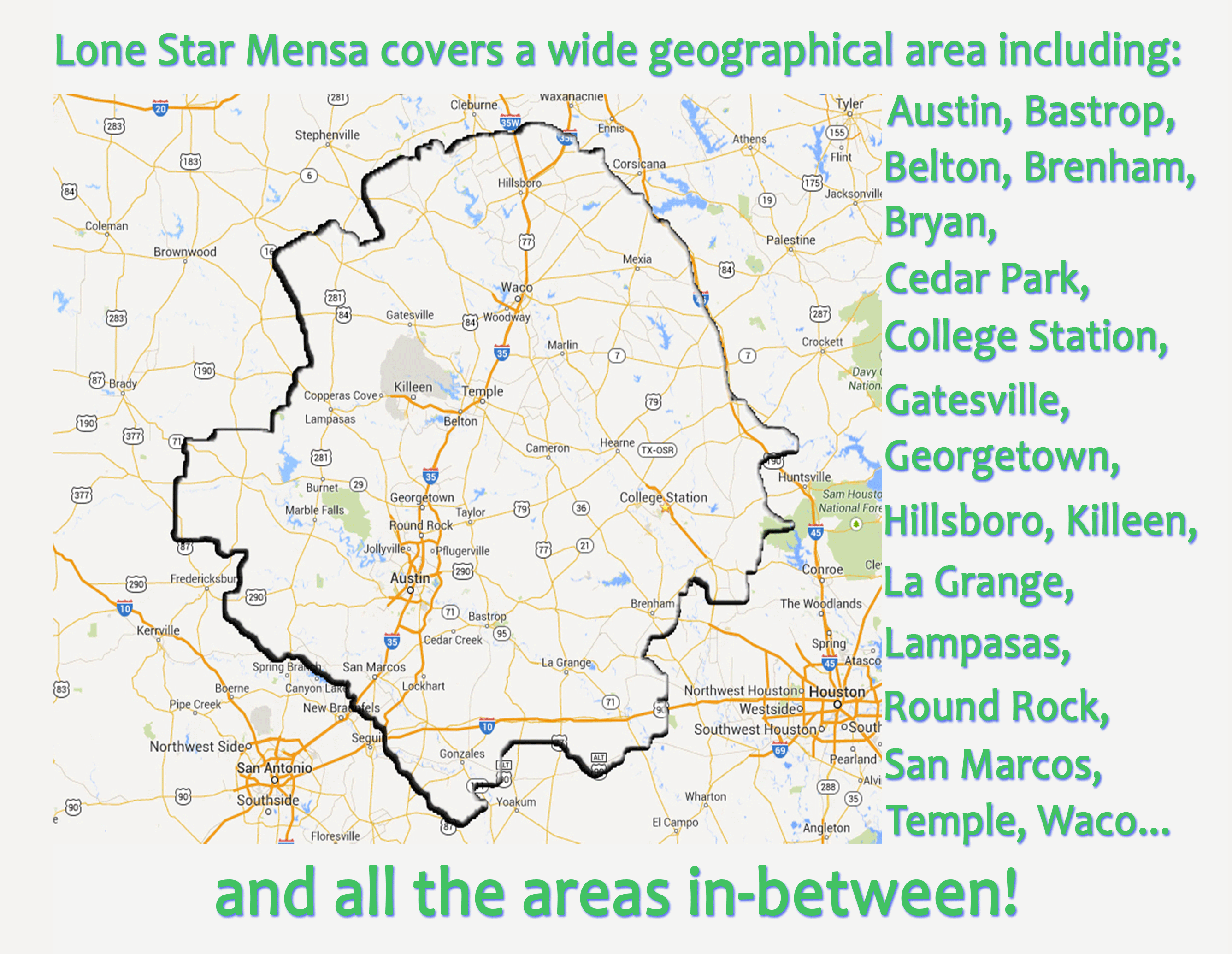 Lone Star Mensa covers a wide geographical area including: Austin, Bastrop, Belton, Brenham, Bryan, Cedar Park, College Station, Gatesville, Georgetown, Hillsboro, Killeen, La Grange, Lampasas, Round Rock, San Marcos, Temple, Waco... and all the areas in-between!